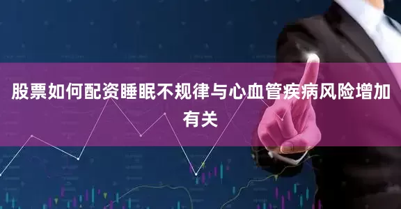 股票如何配资睡眠不规律与心血管疾病风险增加有关