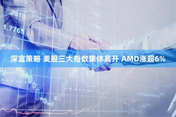 深富策略 美股三大指数集体高开 AMD涨超6%