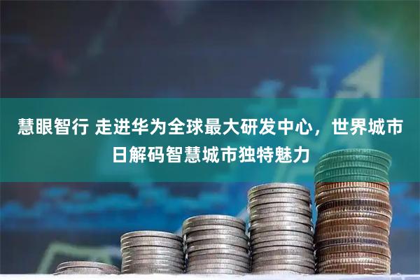 慧眼智行 走进华为全球最大研发中心，世界城市日解码智慧城市独特魅力