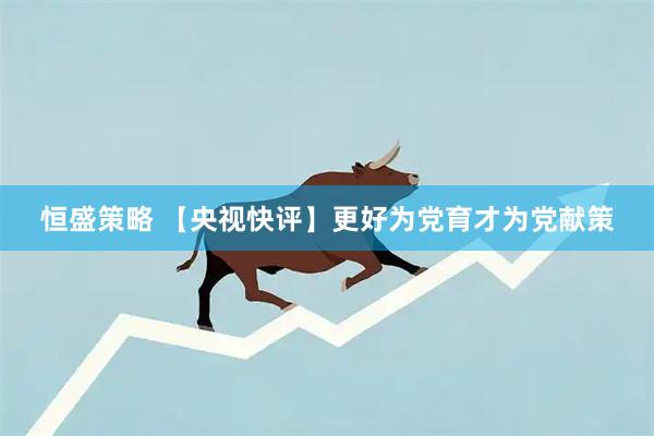 恒盛策略 【央视快评】更好为党育才为党献策