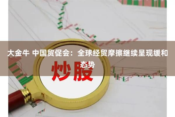 大金牛 中国贸促会：全球经贸摩擦继续呈现缓和态势