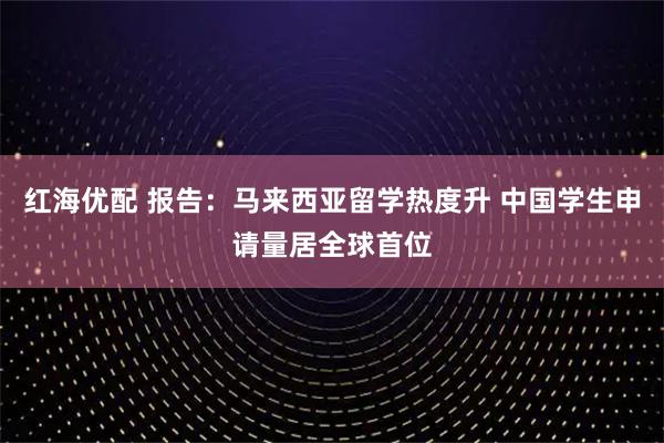 红海优配 报告：马来西亚留学热度升 中国学生申请量居全球首位