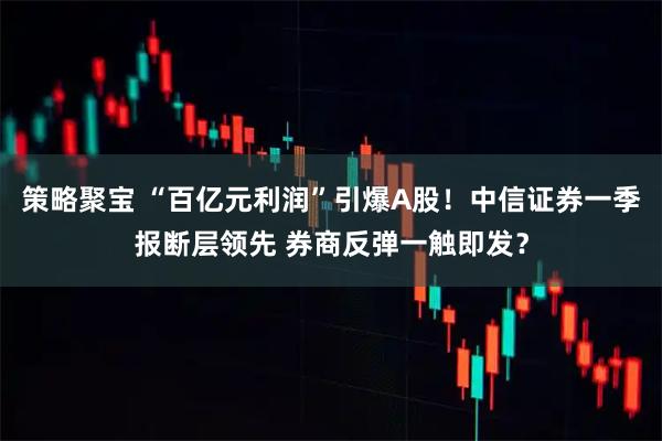 策略聚宝 “百亿元利润”引爆A股！中信证券一季报断层领先 券商反弹一触即发？