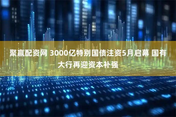 聚赢配资网 3000亿特别国债注资5月启幕 国有大行再迎资本补强