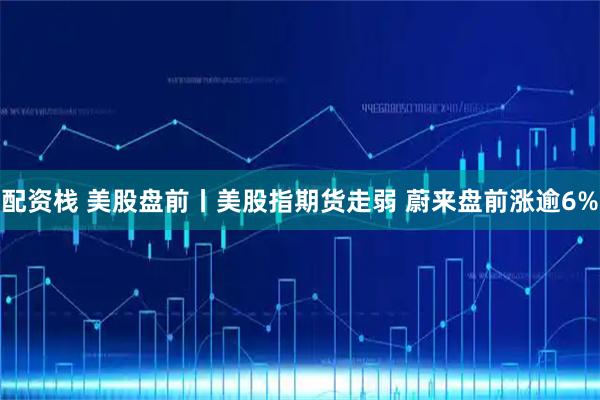 配资栈 美股盘前丨美股指期货走弱 蔚来盘前涨逾6%
