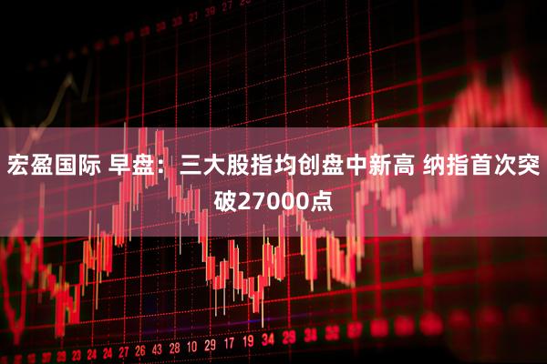 宏盈国际 早盘：三大股指均创盘中新高 纳指首次突破27000点