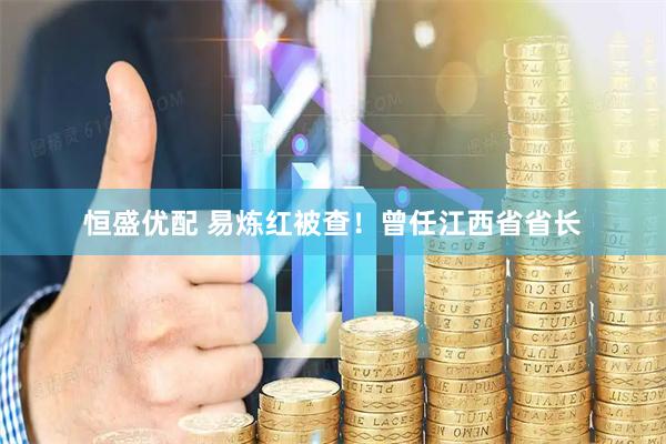 恒盛优配 易炼红被查！曾任江西省省长