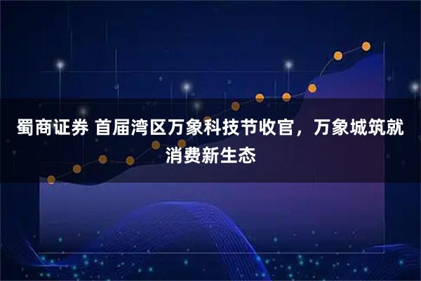 蜀商证券 首届湾区万象科技节收官，万象城筑就消费新生态