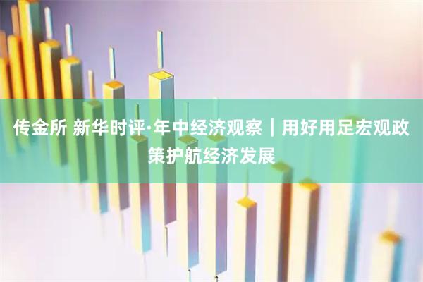 传金所 新华时评·年中经济观察｜用好用足宏观政策护航经济发展