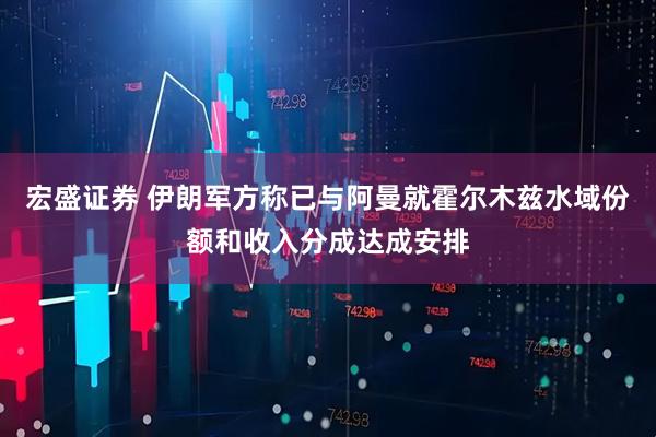 宏盛证券 伊朗军方称已与阿曼就霍尔木兹水域份额和收入分成达成安排
