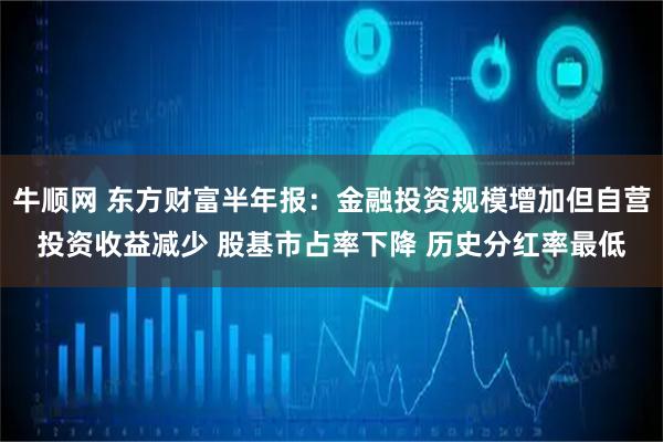 牛顺网 东方财富半年报：金融投资规模增加但自营投资收益减少 股基市占率下降 历史分红率最低